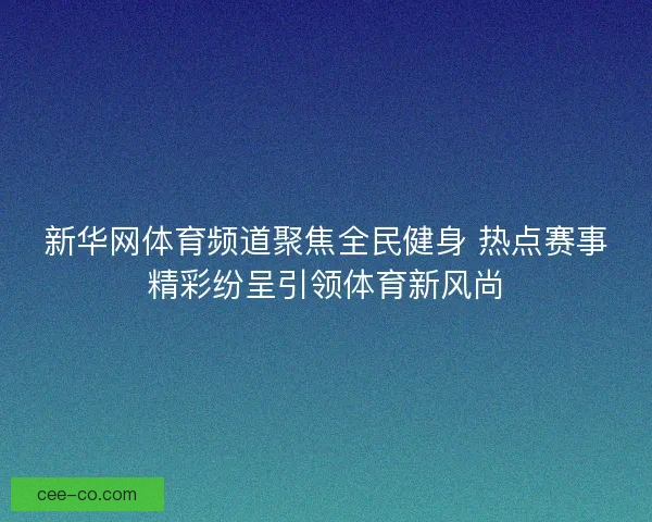 新华网体育频道聚焦全民健身 热点赛事精彩纷呈引领体育新风尚