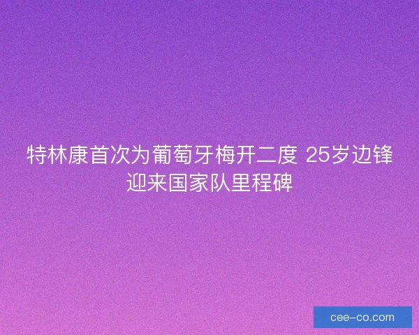 特林康首次为葡萄牙梅开二度 25岁边锋迎来国家队里程碑