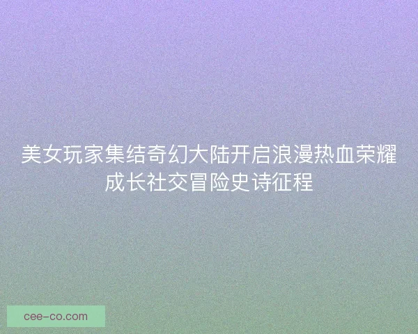 美女玩家集结奇幻大陆开启浪漫热血荣耀成长社交冒险史诗征程