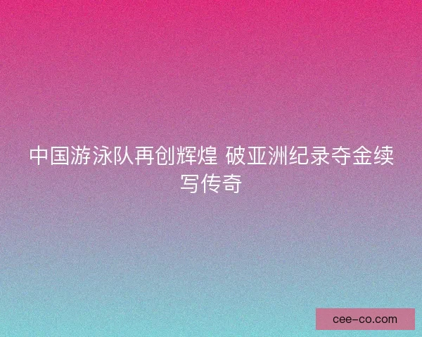 中国游泳队再创辉煌 破亚洲纪录夺金续写传奇