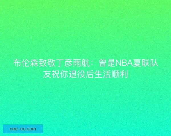 布伦森致敬丁彦雨航：曾是NBA夏联队友祝你退役后生活顺利
