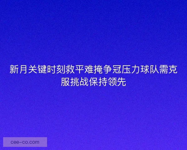 新月关键时刻救平难掩争冠压力球队需克服挑战保持领先
