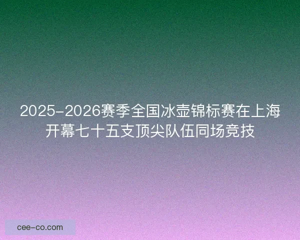 2025-2026赛季全国冰壶锦标赛在上海开幕七十五支顶尖队伍同场竞技