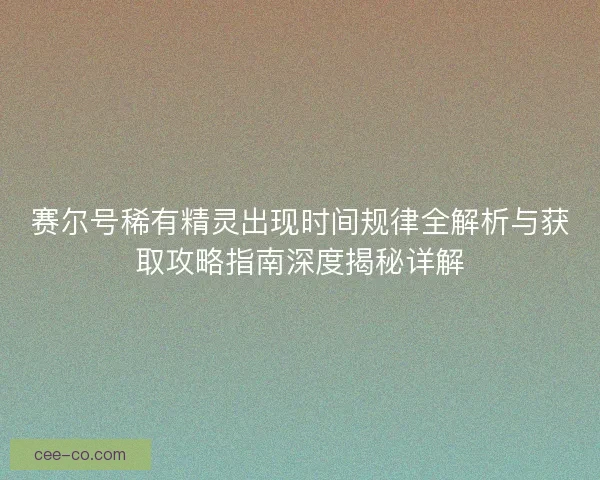 赛尔号稀有精灵出现时间规律全解析与获取攻略指南深度揭秘详解