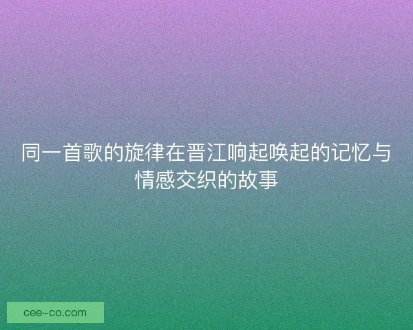 同一首歌的旋律在晋江响起唤起的记忆与情感交织的故事