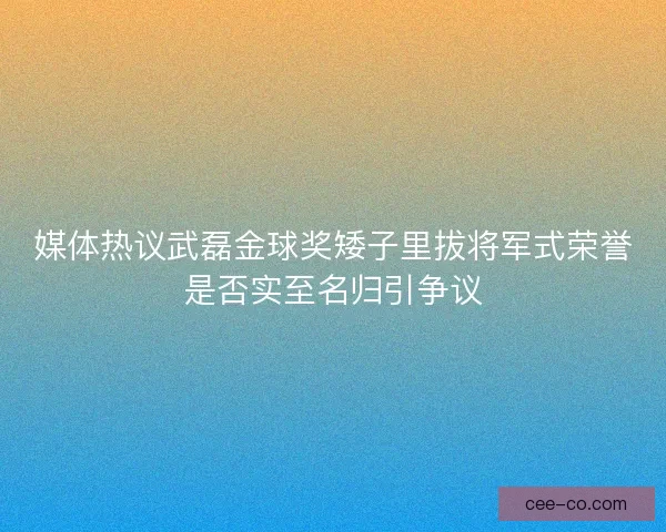 媒体热议武磊金球奖矮子里拔将军式荣誉是否实至名归引争议