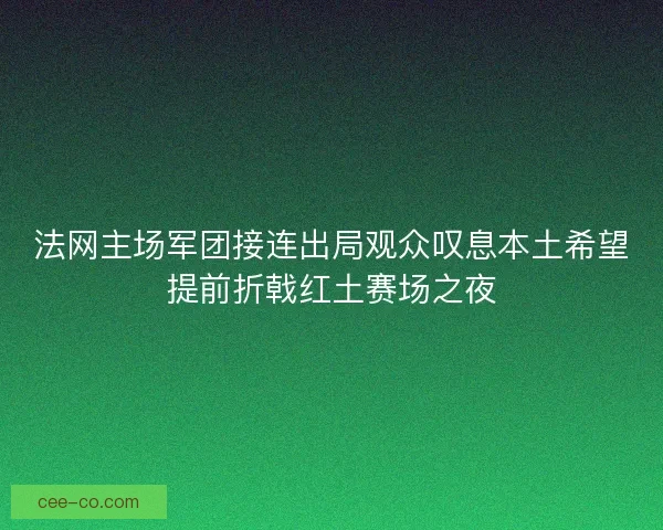 法网主场军团接连出局观众叹息本土希望提前折戟红土赛场之夜