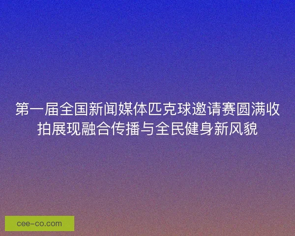 第一届全国新闻媒体匹克球邀请赛圆满收拍展现融合传播与全民健身新风貌