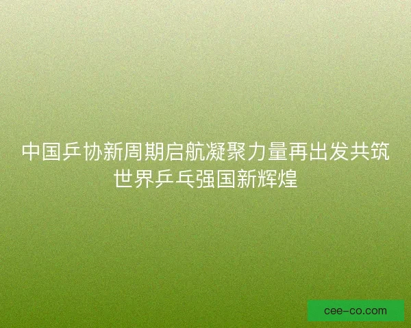 中国乒协新周期启航凝聚力量再出发共筑世界乒乓强国新辉煌