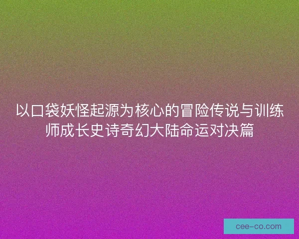 以口袋妖怪起源为核心的冒险传说与训练师成长史诗奇幻大陆命运对决篇