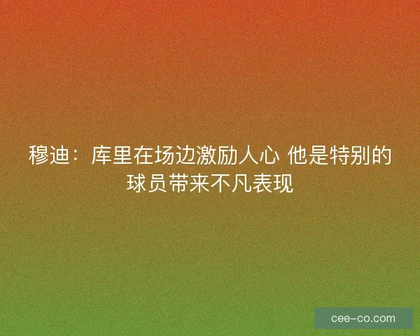 穆迪：库里在场边激励人心 他是特别的球员带来不凡表现