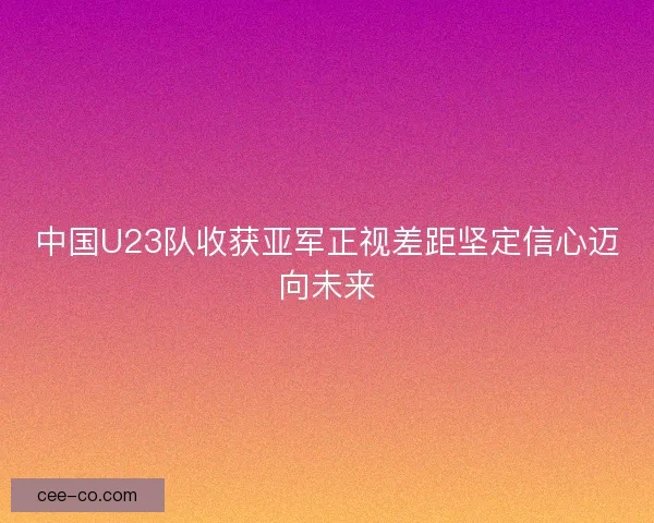 中国U23队收获亚军正视差距坚定信心迈向未来