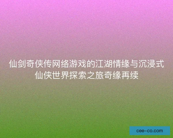 仙剑奇侠传网络游戏的江湖情缘与沉浸式仙侠世界探索之旅奇缘再续