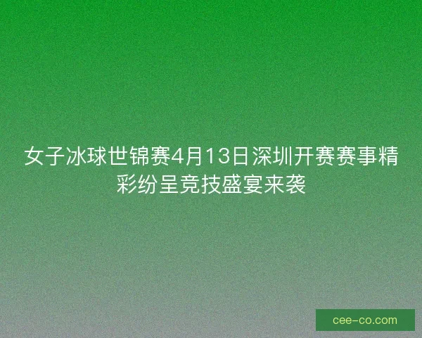 女子冰球世锦赛4月13日深圳开赛赛事精彩纷呈竞技盛宴来袭