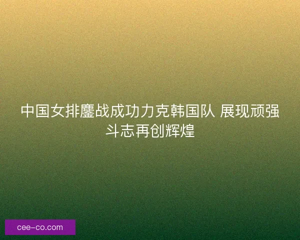 中国女排鏖战成功力克韩国队 展现顽强斗志再创辉煌