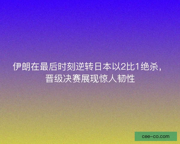 伊朗在最后时刻逆转日本以2比1绝杀，晋级决赛展现惊人韧性