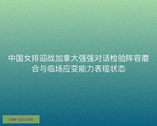 中国女排迎战加拿大强强对话检验阵容磨合与临场应变能力表现状态