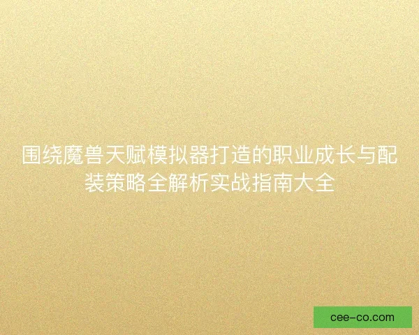 围绕魔兽天赋模拟器打造的职业成长与配装策略全解析实战指南大全