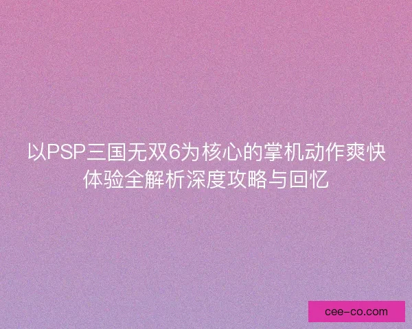 以PSP三国无双6为核心的掌机动作爽快体验全解析深度攻略与回忆