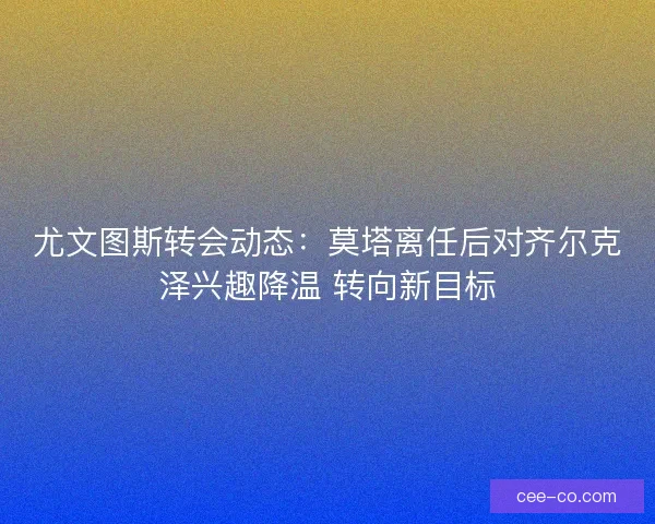 尤文图斯转会动态：莫塔离任后对齐尔克泽兴趣降温 转向新目标