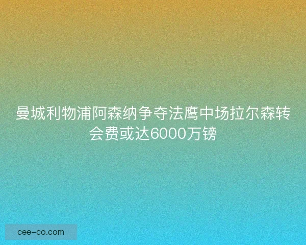 曼城利物浦阿森纳争夺法鹰中场拉尔森转会费或达6000万镑